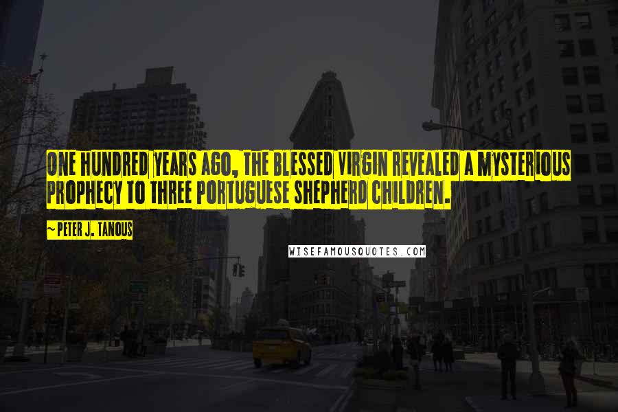 Peter J. Tanous Quotes: One hundred years ago, the Blessed Virgin revealed a mysterious prophecy to three Portuguese shepherd children.