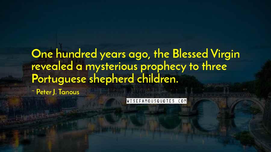 Peter J. Tanous Quotes: One hundred years ago, the Blessed Virgin revealed a mysterious prophecy to three Portuguese shepherd children.