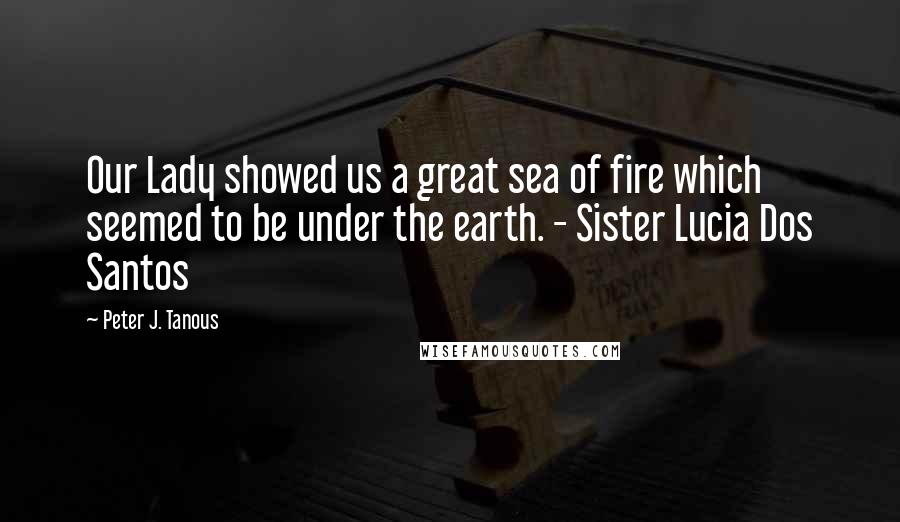 Peter J. Tanous Quotes: Our Lady showed us a great sea of fire which seemed to be under the earth. - Sister Lucia Dos Santos