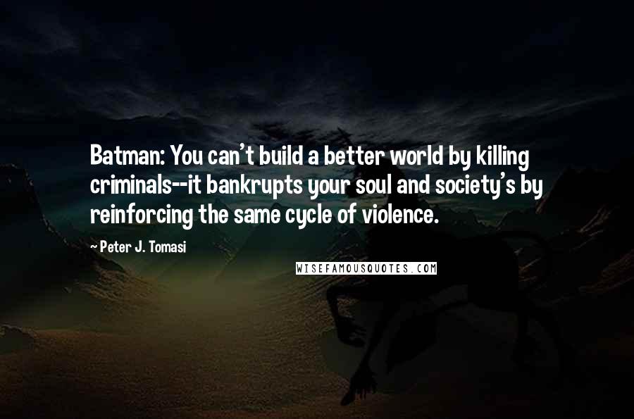 Peter J. Tomasi Quotes: Batman: You can't build a better world by killing criminals--it bankrupts your soul and society's by reinforcing the same cycle of violence.