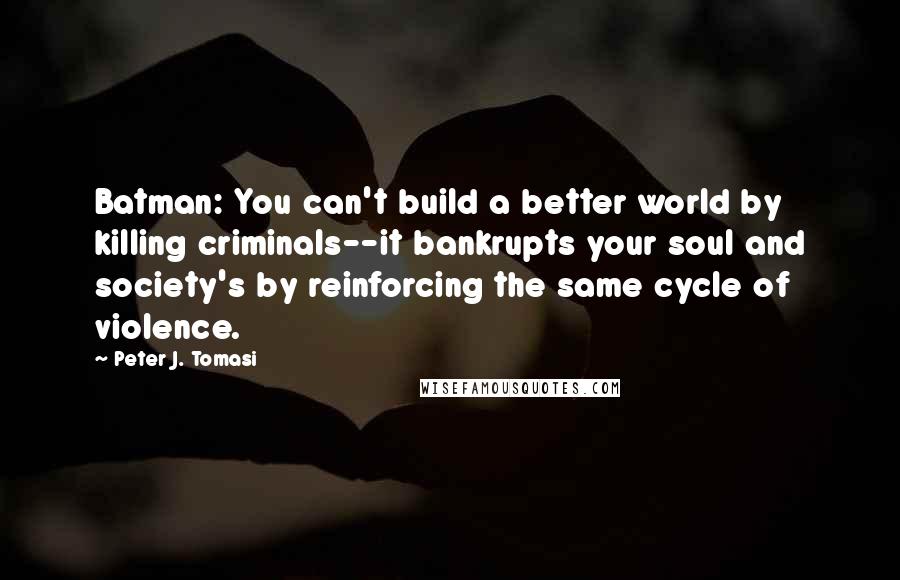 Peter J. Tomasi Quotes: Batman: You can't build a better world by killing criminals--it bankrupts your soul and society's by reinforcing the same cycle of violence.