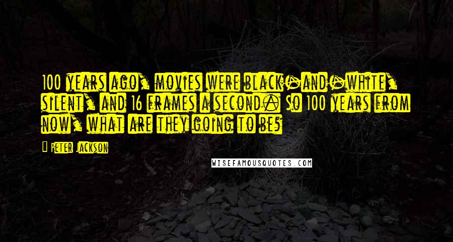 Peter Jackson Quotes: 100 years ago, movies were black-and-white, silent, and 16 frames a second. So 100 years from now, what are they going to be?