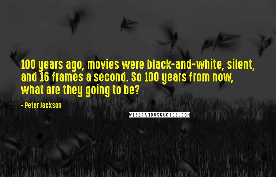 Peter Jackson Quotes: 100 years ago, movies were black-and-white, silent, and 16 frames a second. So 100 years from now, what are they going to be?