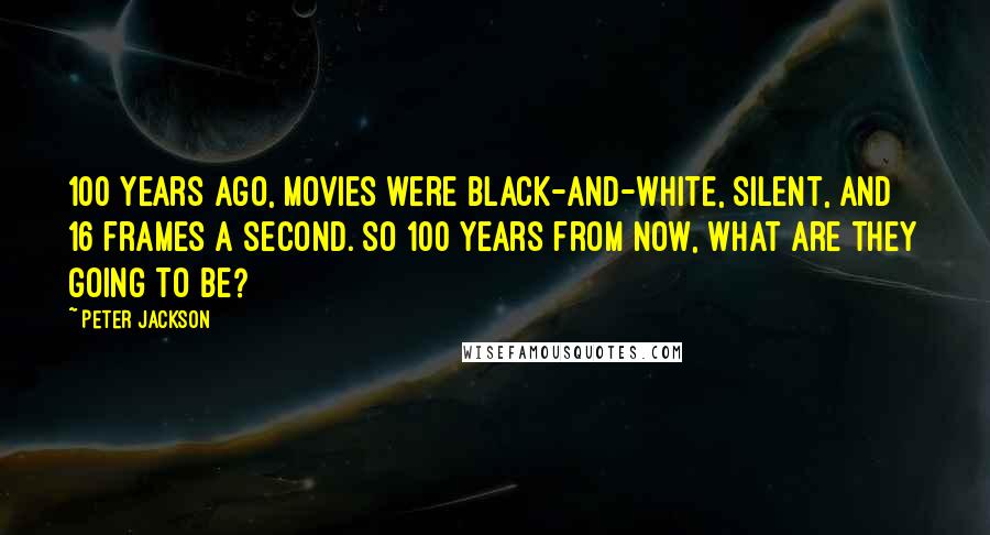 Peter Jackson Quotes: 100 years ago, movies were black-and-white, silent, and 16 frames a second. So 100 years from now, what are they going to be?