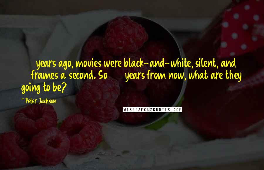 Peter Jackson Quotes: 100 years ago, movies were black-and-white, silent, and 16 frames a second. So 100 years from now, what are they going to be?