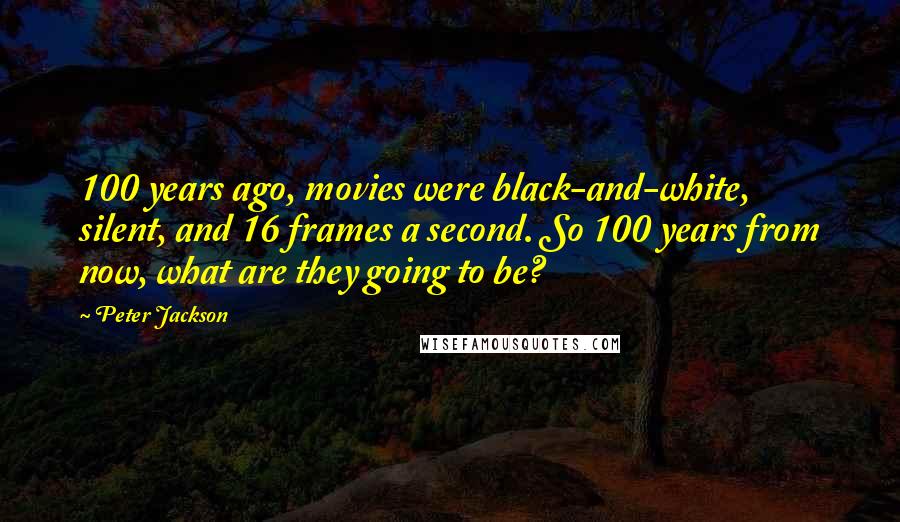 Peter Jackson Quotes: 100 years ago, movies were black-and-white, silent, and 16 frames a second. So 100 years from now, what are they going to be?
