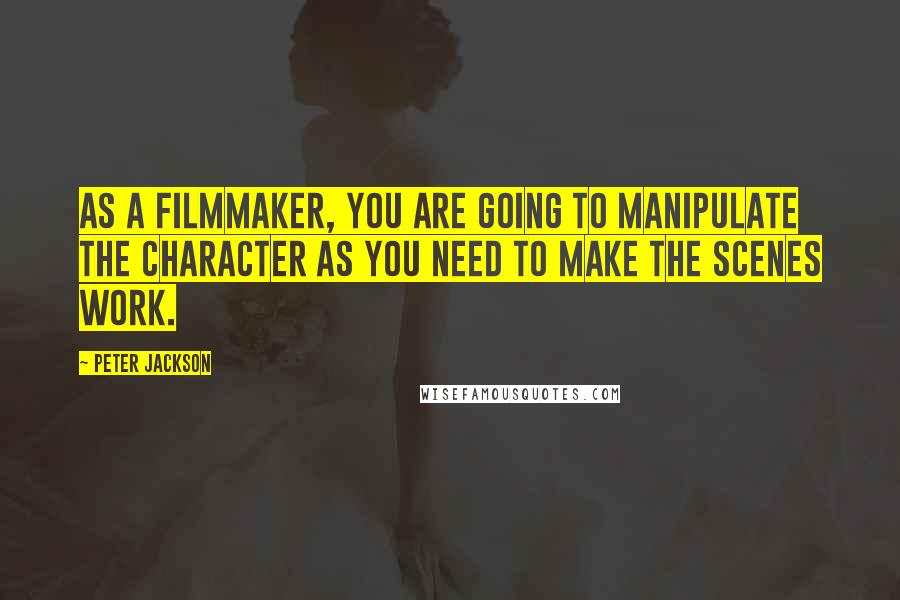 Peter Jackson Quotes: As a filmmaker, you are going to manipulate the character as you need to make the scenes work.