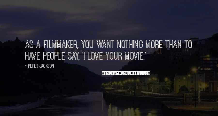 Peter Jackson Quotes: As a filmmaker, you want nothing more than to have people say, 'I love your movie.'