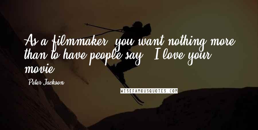 Peter Jackson Quotes: As a filmmaker, you want nothing more than to have people say, 'I love your movie.'