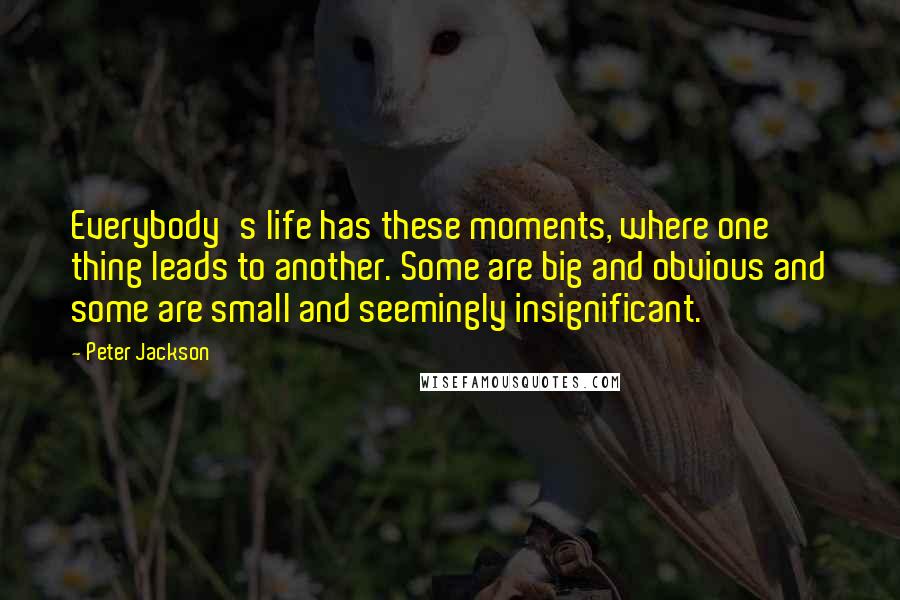 Peter Jackson Quotes: Everybody's life has these moments, where one thing leads to another. Some are big and obvious and some are small and seemingly insignificant.