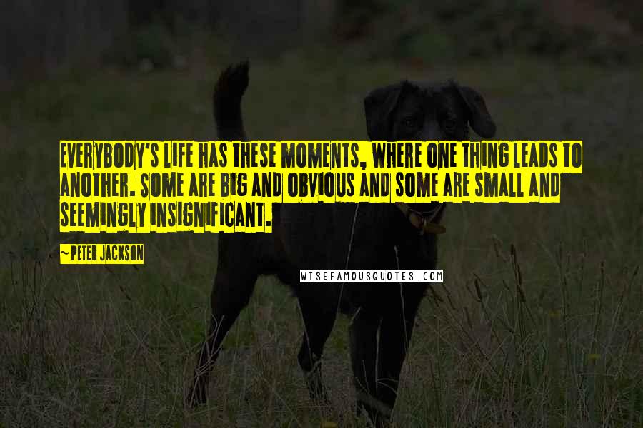 Peter Jackson Quotes: Everybody's life has these moments, where one thing leads to another. Some are big and obvious and some are small and seemingly insignificant.