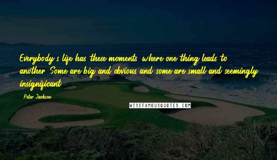Peter Jackson Quotes: Everybody's life has these moments, where one thing leads to another. Some are big and obvious and some are small and seemingly insignificant.