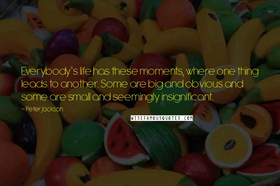 Peter Jackson Quotes: Everybody's life has these moments, where one thing leads to another. Some are big and obvious and some are small and seemingly insignificant.