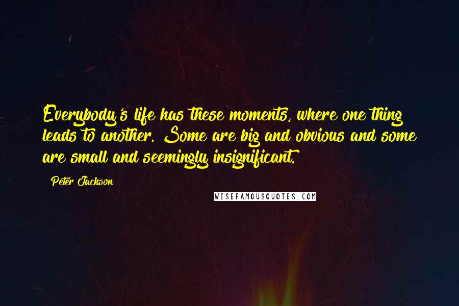 Peter Jackson Quotes: Everybody's life has these moments, where one thing leads to another. Some are big and obvious and some are small and seemingly insignificant.