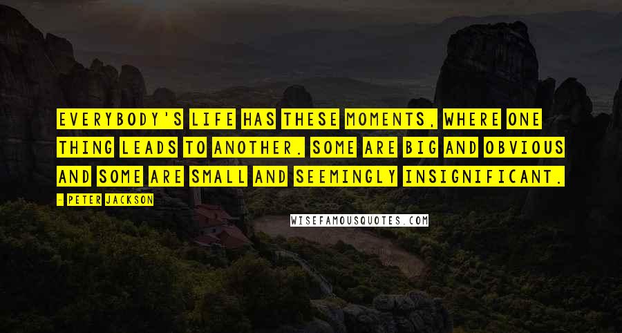 Peter Jackson Quotes: Everybody's life has these moments, where one thing leads to another. Some are big and obvious and some are small and seemingly insignificant.