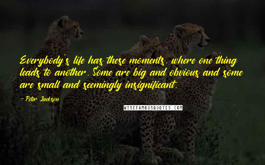 Peter Jackson Quotes: Everybody's life has these moments, where one thing leads to another. Some are big and obvious and some are small and seemingly insignificant.