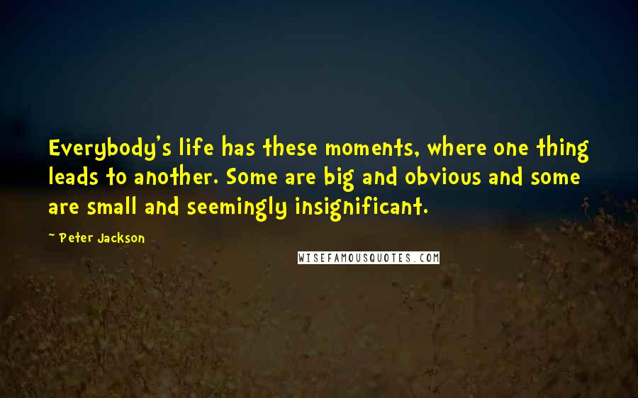 Peter Jackson Quotes: Everybody's life has these moments, where one thing leads to another. Some are big and obvious and some are small and seemingly insignificant.