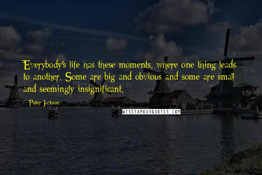 Peter Jackson Quotes: Everybody's life has these moments, where one thing leads to another. Some are big and obvious and some are small and seemingly insignificant.