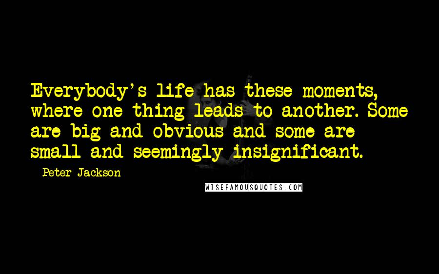 Peter Jackson Quotes: Everybody's life has these moments, where one thing leads to another. Some are big and obvious and some are small and seemingly insignificant.