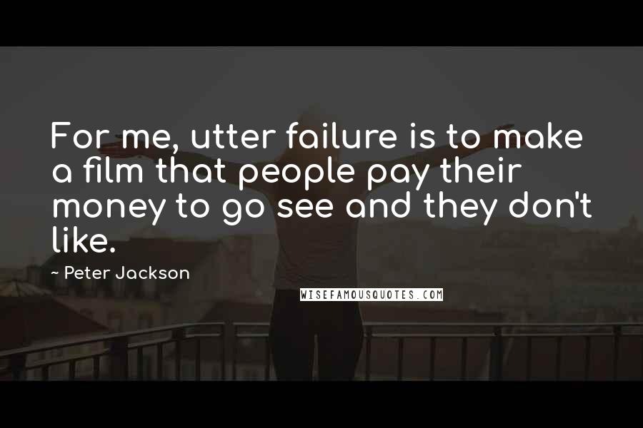 Peter Jackson Quotes: For me, utter failure is to make a film that people pay their money to go see and they don't like.