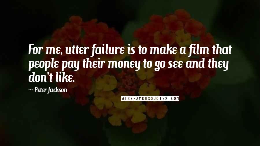 Peter Jackson Quotes: For me, utter failure is to make a film that people pay their money to go see and they don't like.