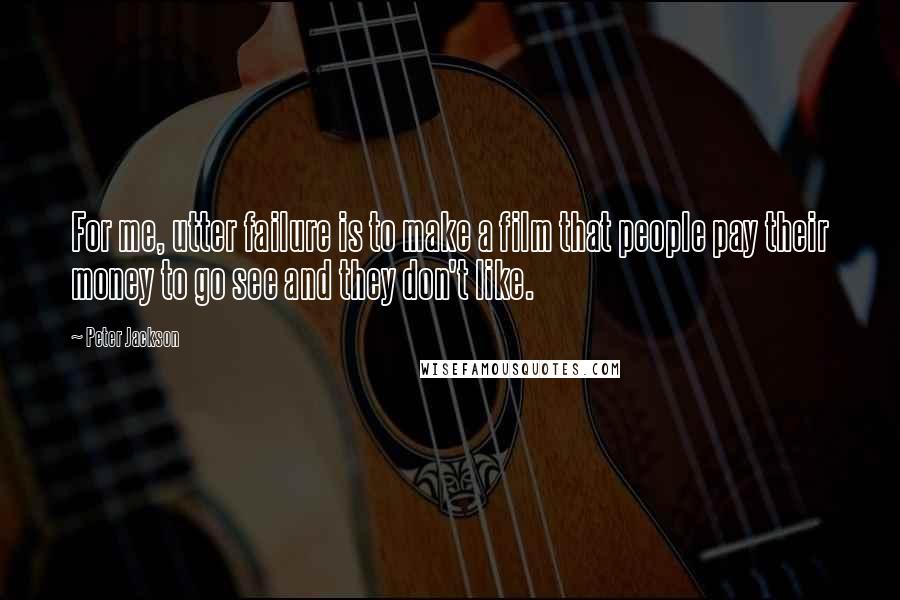 Peter Jackson Quotes: For me, utter failure is to make a film that people pay their money to go see and they don't like.
