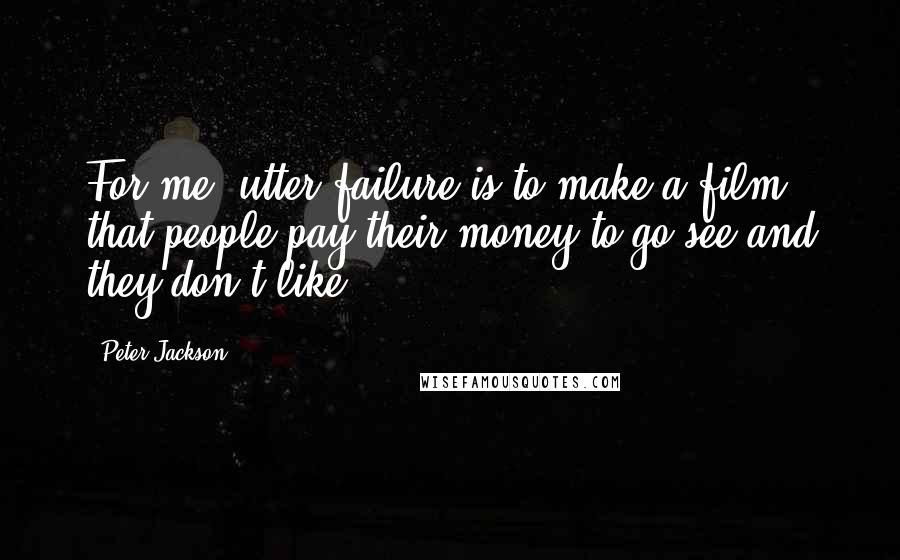 Peter Jackson Quotes: For me, utter failure is to make a film that people pay their money to go see and they don't like.