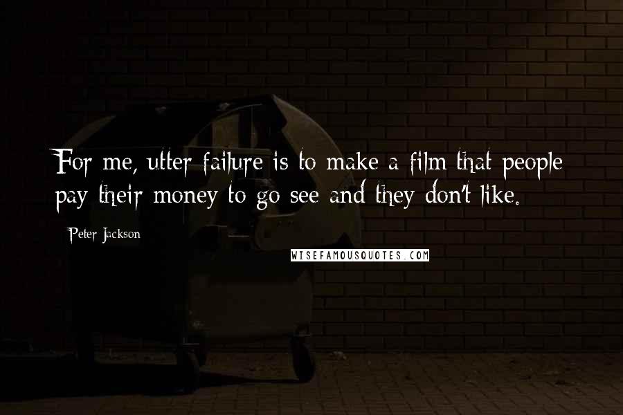 Peter Jackson Quotes: For me, utter failure is to make a film that people pay their money to go see and they don't like.
