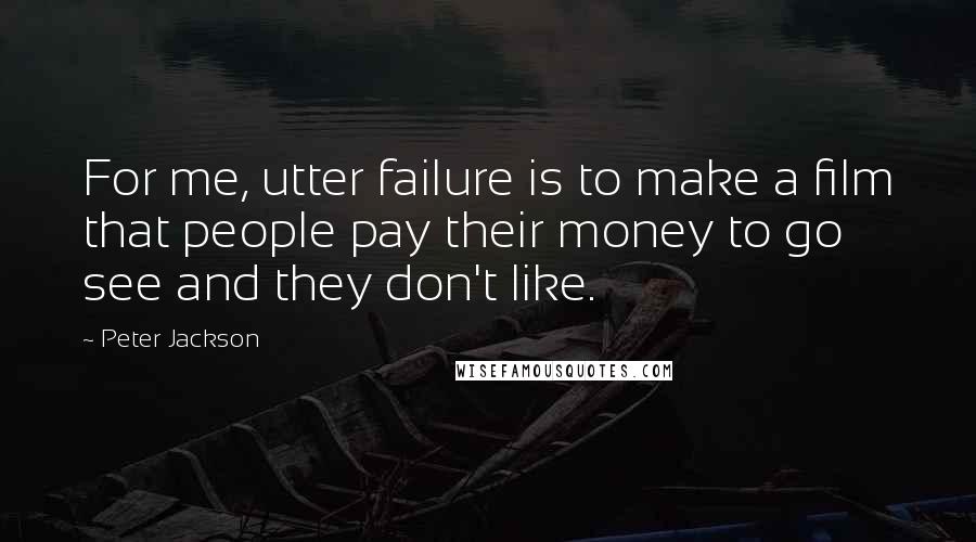 Peter Jackson Quotes: For me, utter failure is to make a film that people pay their money to go see and they don't like.