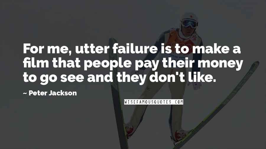Peter Jackson Quotes: For me, utter failure is to make a film that people pay their money to go see and they don't like.