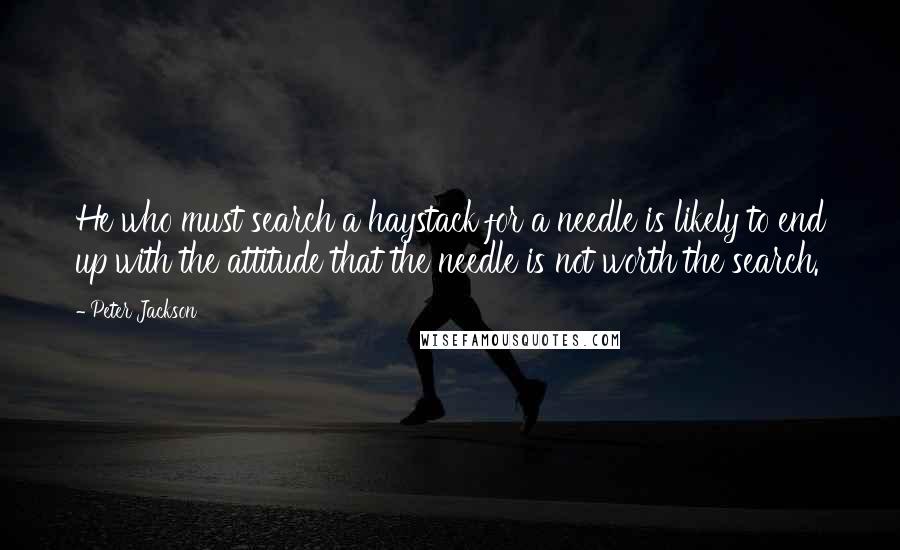 Peter Jackson Quotes: He who must search a haystack for a needle is likely to end up with the attitude that the needle is not worth the search.