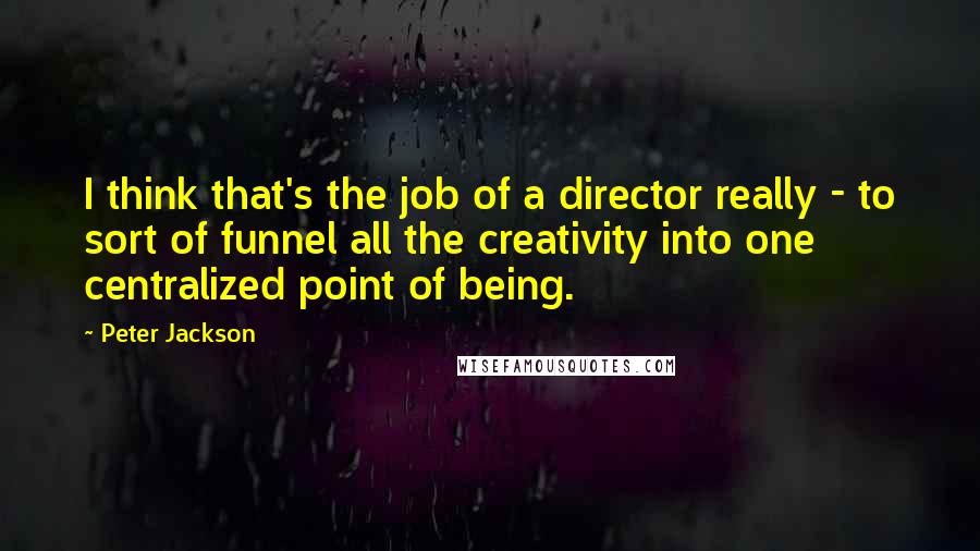 Peter Jackson Quotes: I think that's the job of a director really - to sort of funnel all the creativity into one centralized point of being.