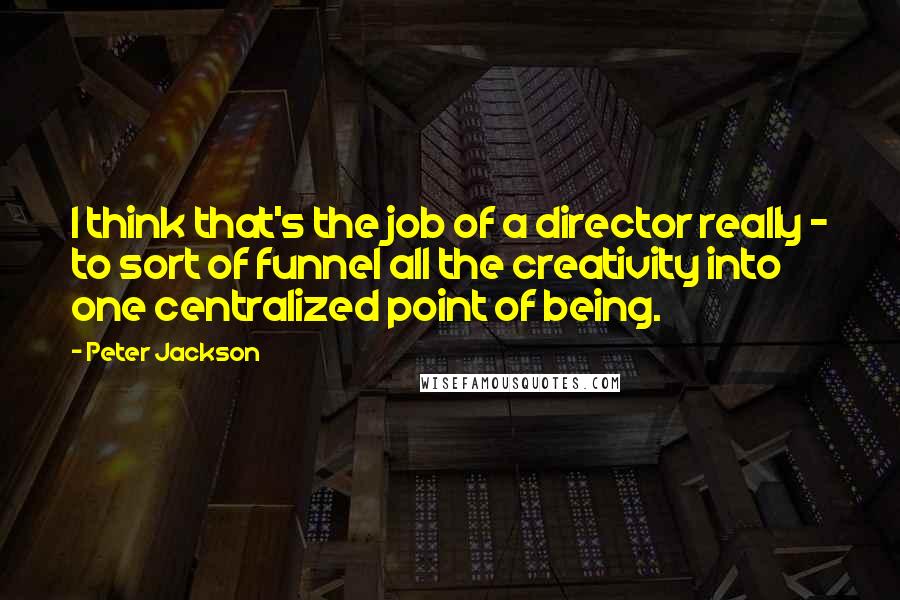 Peter Jackson Quotes: I think that's the job of a director really - to sort of funnel all the creativity into one centralized point of being.