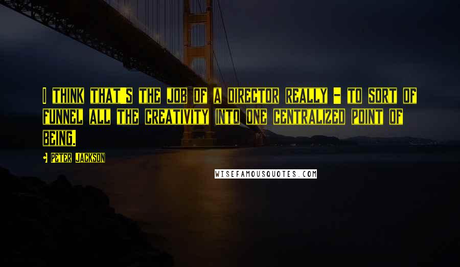 Peter Jackson Quotes: I think that's the job of a director really - to sort of funnel all the creativity into one centralized point of being.
