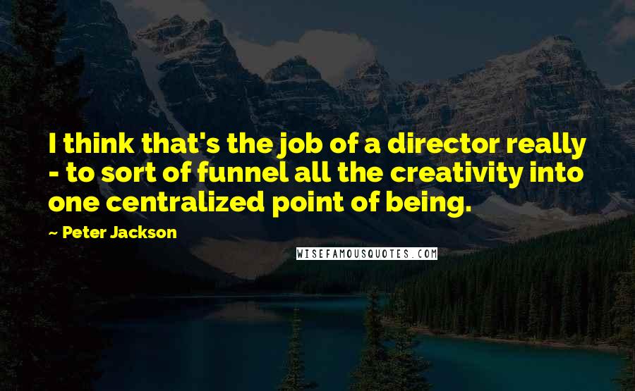 Peter Jackson Quotes: I think that's the job of a director really - to sort of funnel all the creativity into one centralized point of being.