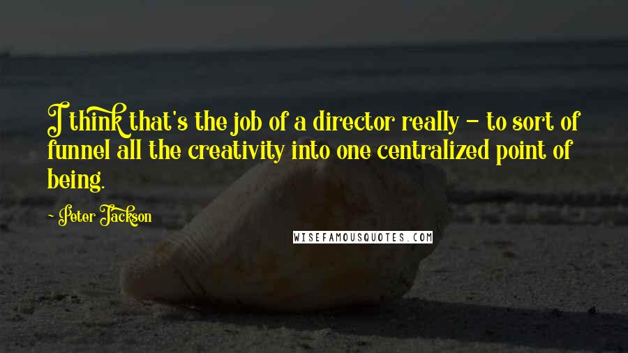 Peter Jackson Quotes: I think that's the job of a director really - to sort of funnel all the creativity into one centralized point of being.