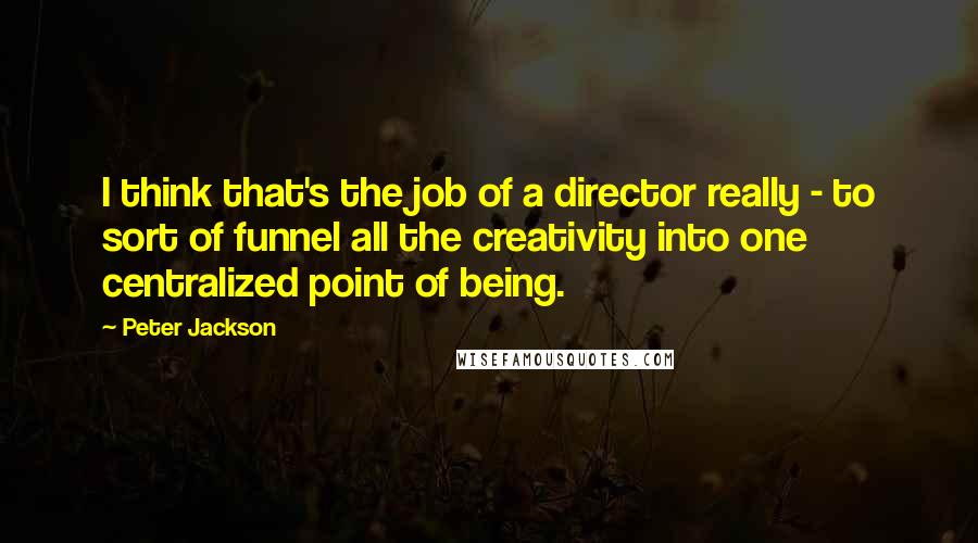 Peter Jackson Quotes: I think that's the job of a director really - to sort of funnel all the creativity into one centralized point of being.