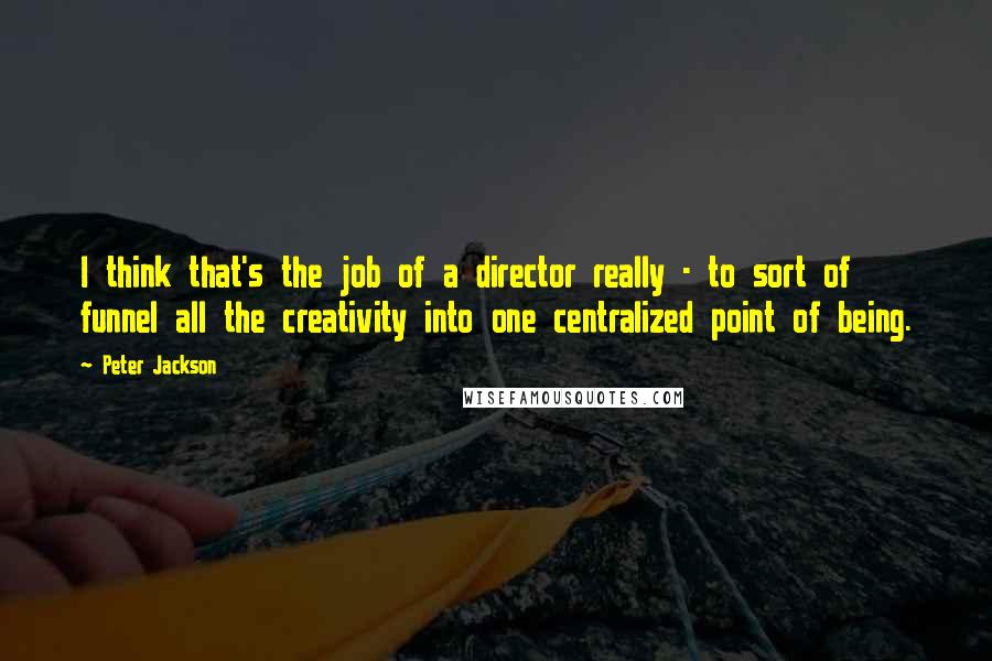Peter Jackson Quotes: I think that's the job of a director really - to sort of funnel all the creativity into one centralized point of being.