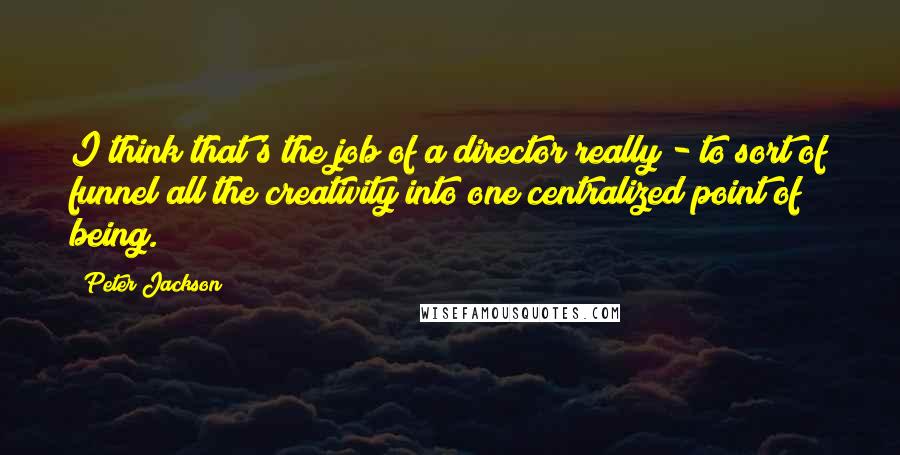 Peter Jackson Quotes: I think that's the job of a director really - to sort of funnel all the creativity into one centralized point of being.