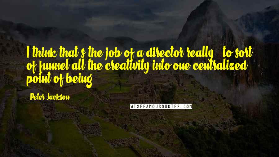 Peter Jackson Quotes: I think that's the job of a director really - to sort of funnel all the creativity into one centralized point of being.