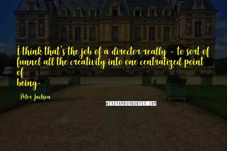 Peter Jackson Quotes: I think that's the job of a director really - to sort of funnel all the creativity into one centralized point of being.