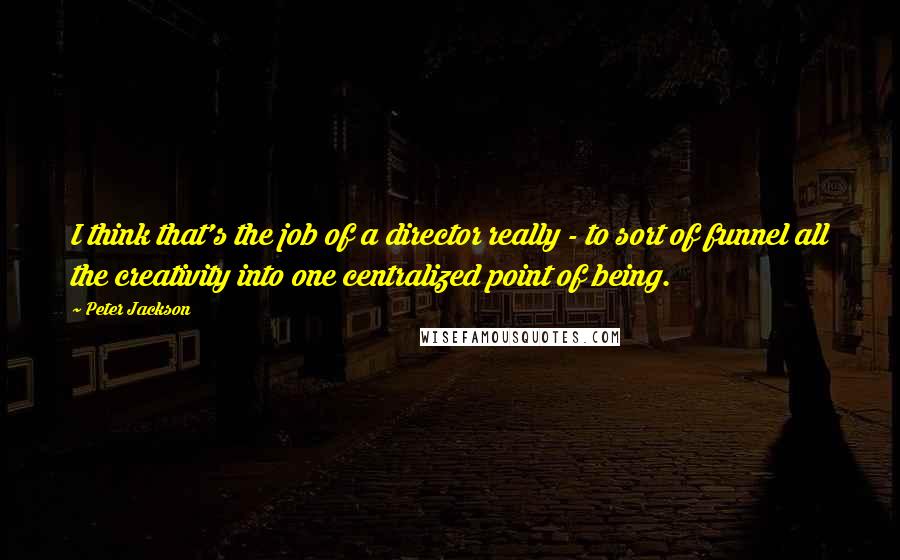 Peter Jackson Quotes: I think that's the job of a director really - to sort of funnel all the creativity into one centralized point of being.