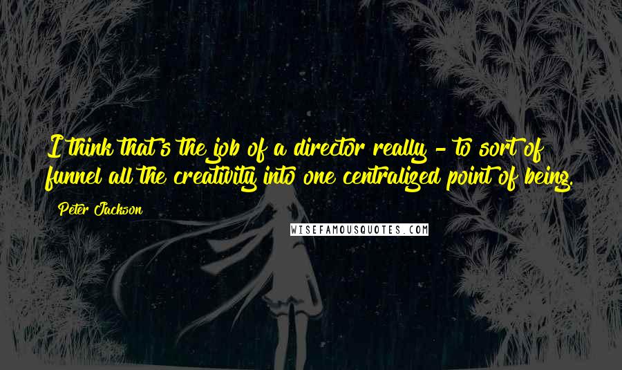 Peter Jackson Quotes: I think that's the job of a director really - to sort of funnel all the creativity into one centralized point of being.