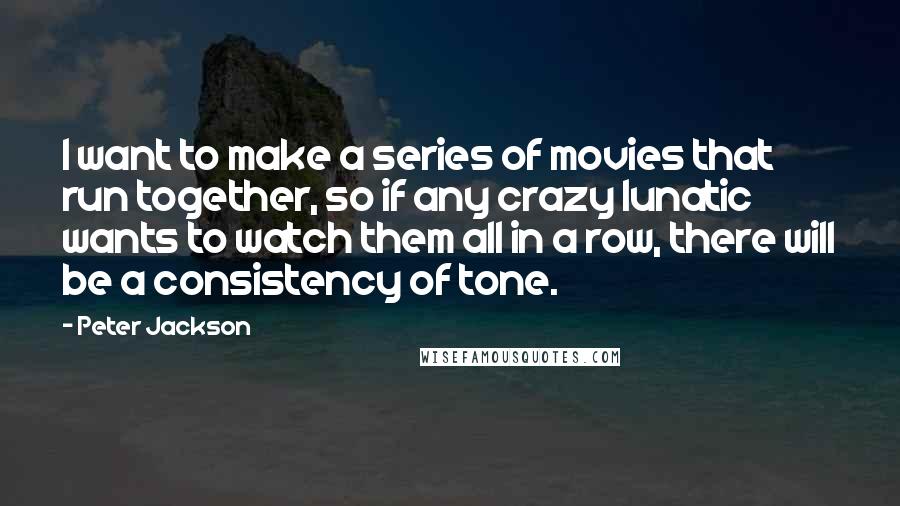 Peter Jackson Quotes: I want to make a series of movies that run together, so if any crazy lunatic wants to watch them all in a row, there will be a consistency of tone.