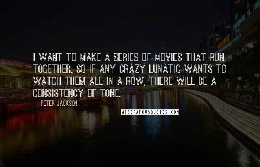Peter Jackson Quotes: I want to make a series of movies that run together, so if any crazy lunatic wants to watch them all in a row, there will be a consistency of tone.