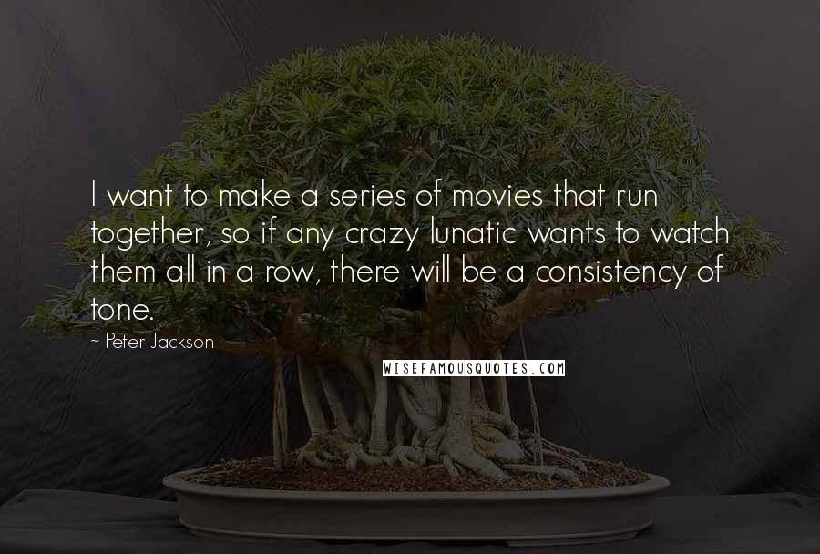 Peter Jackson Quotes: I want to make a series of movies that run together, so if any crazy lunatic wants to watch them all in a row, there will be a consistency of tone.