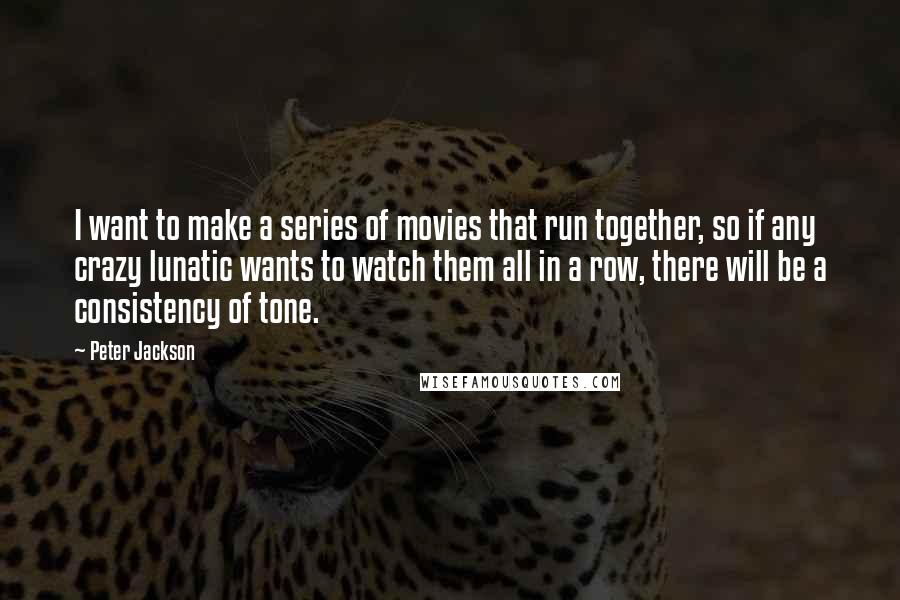 Peter Jackson Quotes: I want to make a series of movies that run together, so if any crazy lunatic wants to watch them all in a row, there will be a consistency of tone.