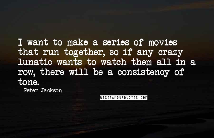 Peter Jackson Quotes: I want to make a series of movies that run together, so if any crazy lunatic wants to watch them all in a row, there will be a consistency of tone.