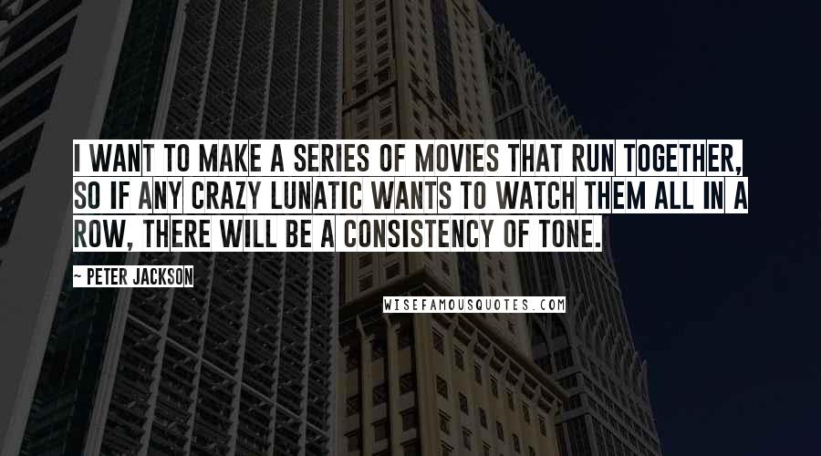 Peter Jackson Quotes: I want to make a series of movies that run together, so if any crazy lunatic wants to watch them all in a row, there will be a consistency of tone.