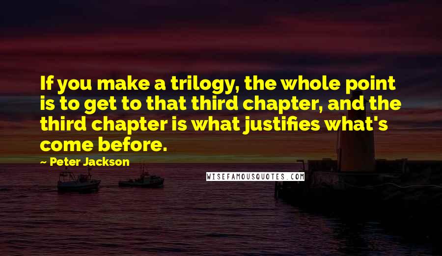 Peter Jackson Quotes: If you make a trilogy, the whole point is to get to that third chapter, and the third chapter is what justifies what's come before.